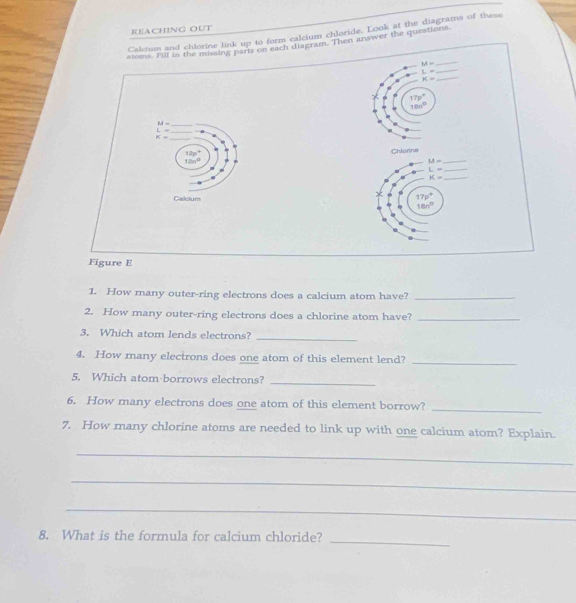 REACHING OUT
Calcium and chlorine link up to form calcium chloride. Look at the diagrams of these
_
atoms. Fill in the missing parts on each diagram. Then answer the questions.
M=
_ L=
K= _
17p^+
18n°
_ M=
L= _
K=
12p^+
Chlorine
12n°
Calcium
Figure E
1. How many outer-ring electrons does a calcium atom have?_
2. How many outer-ring electrons does a chlorine atom have?_
3. Which atom lends electrons?_
4. How many electrons does one atom of this element lend?_
5. Which atom borrows electrons?_
6. How many electrons does one atom of this element borrow?_
7. How many chlorine atoms are needed to link up with one calcium atom? Explain.
_
_
_
8. What is the formula for calcium chloride?
_