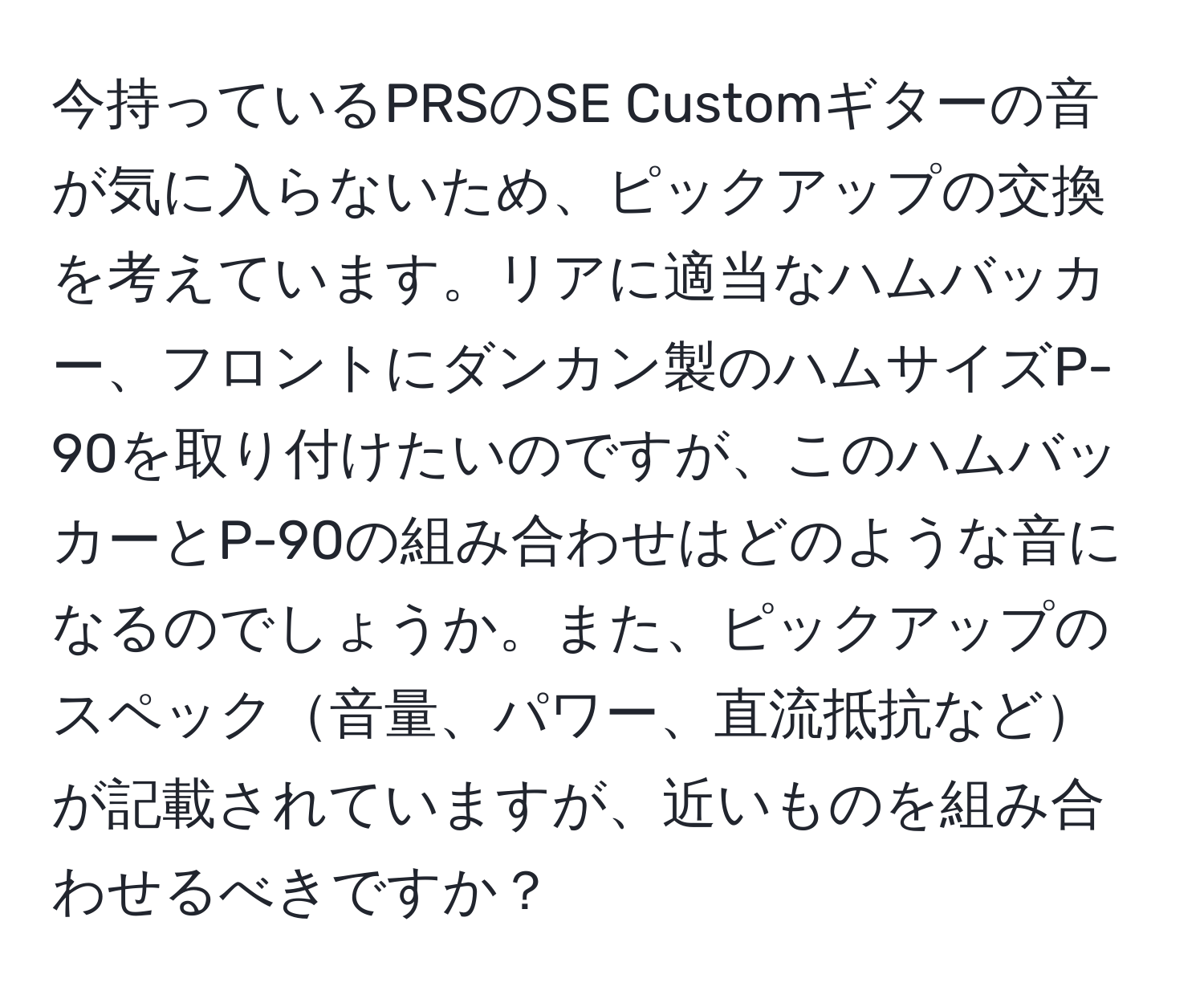 今持っているPRSのSE Customギターの音が気に入らないため、ピックアップの交換を考えています。リアに適当なハムバッカー、フロントにダンカン製のハムサイズP-90を取り付けたいのですが、このハムバッカーとP-90の組み合わせはどのような音になるのでしょうか。また、ピックアップのスペック音量、パワー、直流抵抗などが記載されていますが、近いものを組み合わせるべきですか？