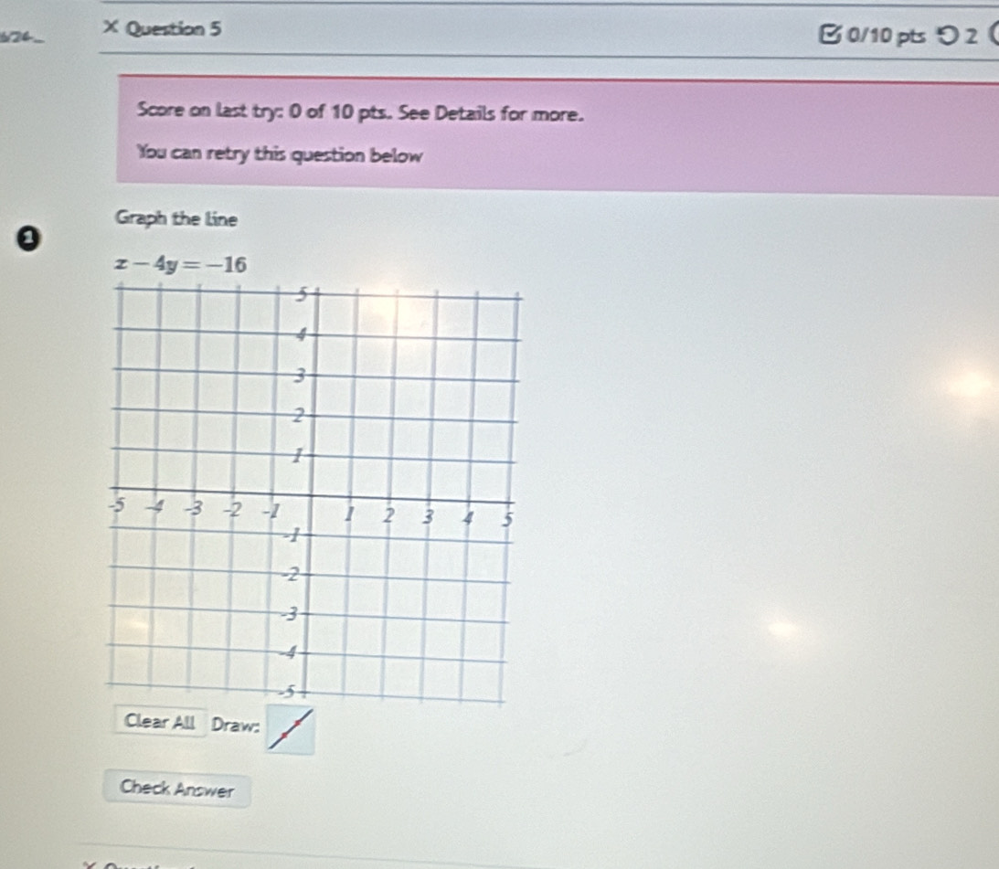 12 × Question 5 B0/10 pts り2 
Score on last try: 0 of 10 pts. See Details for more. 
You can retry this question below 
Graph the line 
0
x-4y=-16
Clear All Draw: 
Check Answer