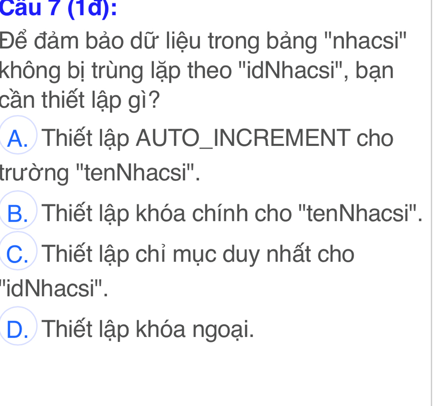 (1à):
Để đảm bảo dữ liệu trong bảng ''nhacsi''
không bị trùng lặp theo ''idNhacsi'', bạn
cần thiết lập gì?
A. Thiết lập AUTO_INCREMENT cho
trường 'tenNhacsi".
B. Thiết lập khóa chính cho 'tenNhacsi".
C. Thiết lập chỉ mục duy nhất cho
''idNhacsi''.
D. Thiết lập khóa ngoại.