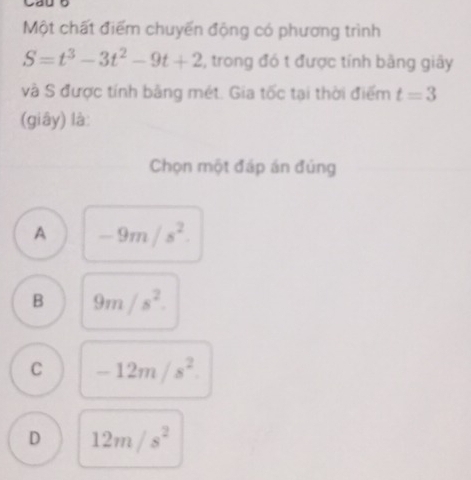 Một chất điểm chuyến động có phương trình
S=t^3-3t^2-9t+2 2, trong đó t được tính bằng giây
và S được tính bảng mét. Gia tốc tại thời điểm t=3
(giây) là:
Chọn một đáp án đúng
A -9m/s^2.
B 9m/s^2.
C -12m/s^2.
D 12m/s^2