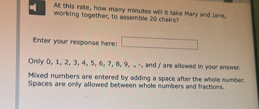 At this rate, how many minutes will it take Mary and Jane, 
working together, to assemble 20 chairs? 
Enter your response here: □ 
Only 0, 1, 2, 3, 4, 5, 6, 7, 8, 9, ., -, and / are allowed in your answer. 
Mixed numbers are entered by adding a space after the whole number. 
Spaces are only allowed between whole numbers and fractions.