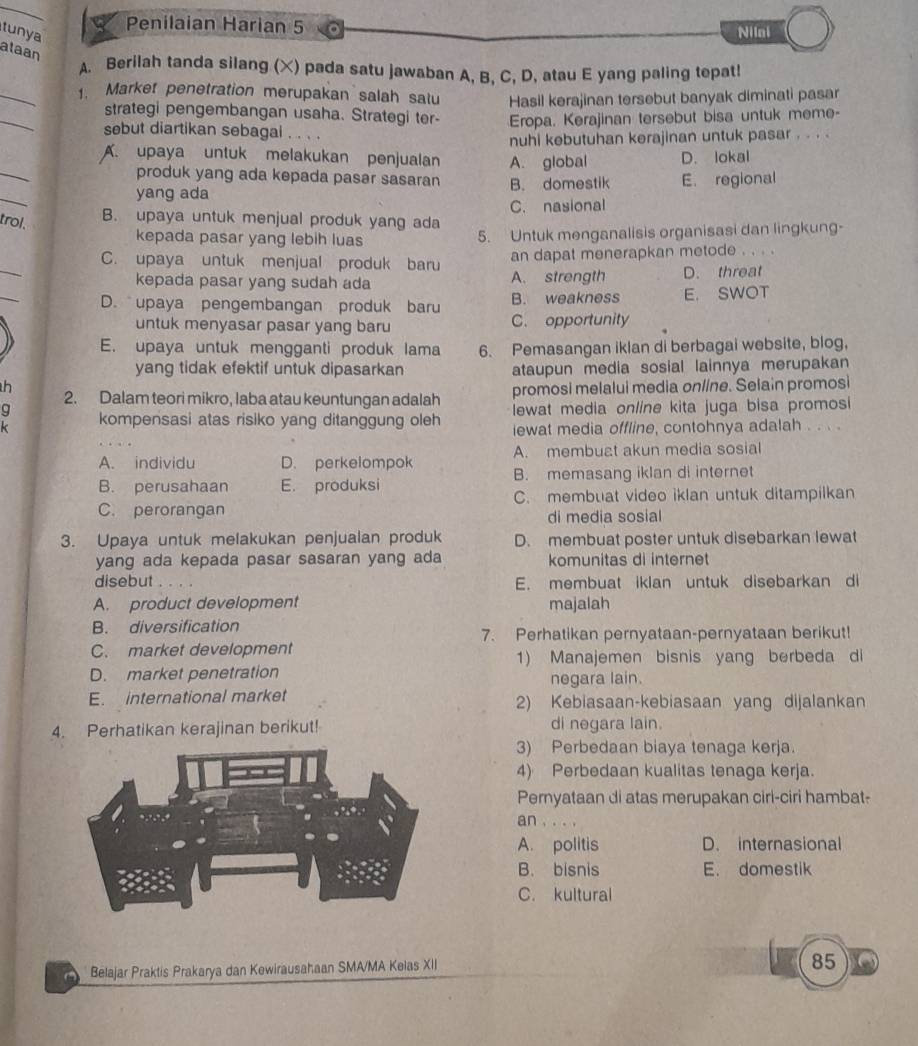 tunya
Penilaian Harian 5
Nilai
alaan
A. Berilah tanda silang (X) pada satu jawaban A, B, C, D, atau E yang paling tepat!
_
1. Market penetration merupakan salah satu Hasil kerajinan tersebut banyak diminati pasar
_
strategi pengembangan usaha. Strategi ter- Eropa. Kerajinan tersebut bisa untuk meme-
sebut diartikan sebagai . . . .
nuhi kebutuhan kerajinan untuk pasar . . . .
_
A. upaya untuk melakukan penjualan A. global D. lokal
produk yang ada kepada pasar sasaran
_
yang ada B. domestik E. regional
trol.
B. upaya untuk menjual produk yang ada C. nasional
kepada pasar yang lebih luas 5. Untuk menganalisis organisasi dan lingkung-
_
C. upaya untuk menjual produk baru an dapat menerapkan metode . . . .
_
kepada pasar yang sudah ada A. strength D. threat
D. upaya pengembangan produk baru B. weakness E. SWOT
untuk menyasar pasar yang baru C. opportunity
E. upaya untuk mengganti produk lama 6. Pemasangan iklan di berbagai website, blog,
yang tidak efektif untuk dipasarkan ataupun media sosial lainnya merupakan
h
2. Dalam teori mikro, Iaba atau keuntungan adalah promosi melalui media online. Selain promosi
g kompensasi atas risiko yang ditanggung oleh lewat media online kita juga bisa promosi
k iewat media offline, contohnya adalah . . . .
A. individu D. perkelompok A. membuat akun media sosial
B. perusahaan E. produksi B. memasang iklan di internet
C. membuat video iklan untuk ditampilkan
C. perorangan di media sosial
3. Upaya untuk melakukan penjualan produk D. membuat poster untuk disebarkan lewat
yang ada kepada pasar sasaran yang ada komunitas di internet
disebut E. membuat iklan untuk disebarkan di
A. product development majalah
B. diversification
7. Perhatikan pernyataan-pernyataan berikut!
C. market development
1) Manajemen bisnis yang berbeda di
D. market penetration
negara lain.
E. international market 2) Kebiasaan-kebiasaan yang dijalankan
4. Perhatikan kerajinan berikut! di negara lain.
3) Perbedaan biaya tenaga kerja.
4) Perbedaan kualitas tenaga kerja.
Pernyataan di atas merupakan ciri-ciri hambat-
an . .
A. politis D. internasional
B. bisnis E. domestik
C. kultural
Belajar Praktis Prakarya dan Kewirausahaan SMA/MA Kelas XII
85