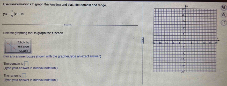 Use transformations to graph the function and state the domain and range.
y=- 1/9 |x|+15
B 
Use the graphing tool to graph the function. 
Click to 
enlarge 
graph 
(For any answer boxes shown with the grapher, type an exact answer.) 
The domain is □. 
(Type your answer in interval notation.) 
The range is □. 
(Type your answer in interval notation.)