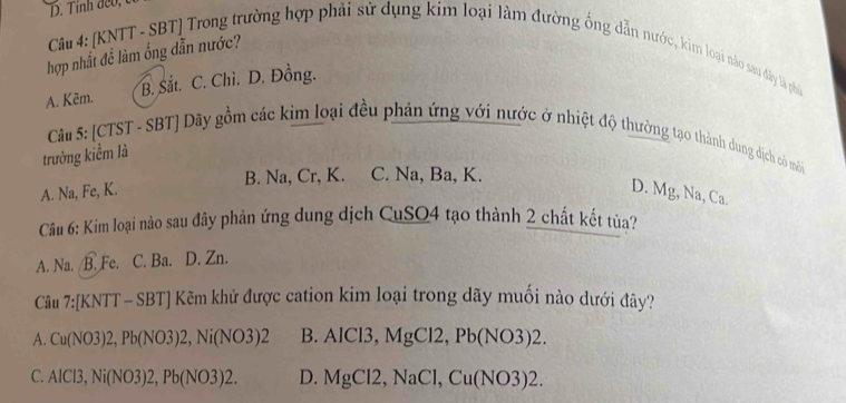 hợp nhất đề làm ống dẫn nước?
Câu 4: [KNTT - SBT] Trong trường hợp phải sử dụng kim loại làm đường ống dẫn nước, kim loại nào sau dây là phi
A. Kém. B. Sắt. C. Chì. D. Đồng.
Câu 5: [CTST - SBT] Dãy gồm các kim loại đều phản ứng với nước ở nhiệt độ thường tạo thành dung dịch có môi
trường kiểm là
A. Na, Fe, K. B. Na, Cr, K. C. Na, Ba, K.
D. Mg, Na, Ca.
Câu 6: Kim loại nào sau đây phản ứng dung dịch CuSO4 tạo thành 2 chất kết tủa?
A. Na. /B. Fe. C. Ba. D. Zn.
Câu 7:[KNTT-SBT] Kêm khử được cation kim loại trong dãy muối nào dưới đây?
A. Cu(NO3)2, Pb(NO3)2, Ni(NO3)2 B. AlCl3, MgCl2, Pb(NO3)2.
C. AICl3, Ni(NO3)2, Pb(NO3)2. D. MgCl2, NaCl, Cu(NO3)2.