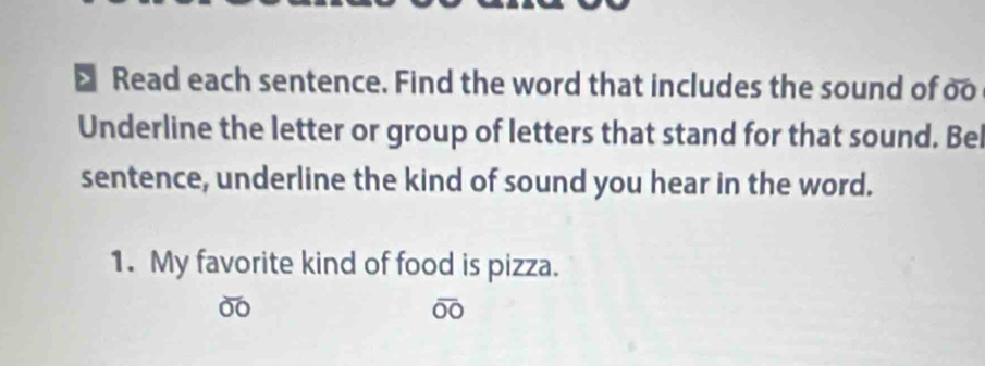 > Read each sentence. Find the word that includes the sound of oo 
Underline the letter or group of letters that stand for that sound. Bei 
sentence, underline the kind of sound you hear in the word. 
1. My favorite kind of food is pizza. 
00 
00