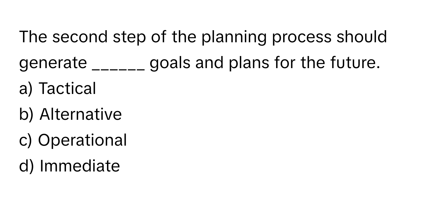 The second step of the planning process should generate ______ goals and plans for the future. 

a) Tactical
b) Alternative
c) Operational
d) Immediate