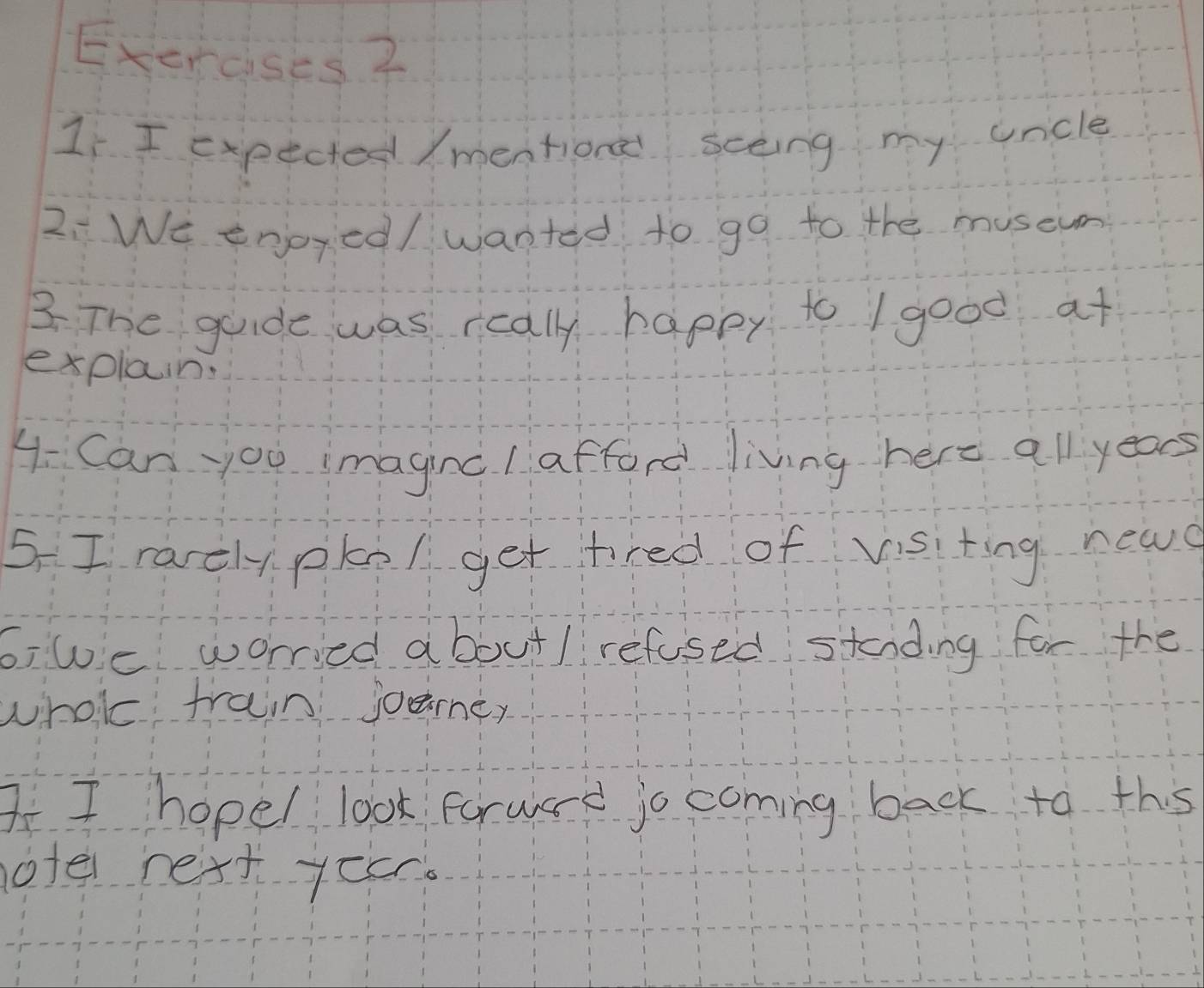 Exercises ? 
1 I expected /mention sceing my uncle 
2:We enjoyed/ wanted to go to the museun 
3 The guide was rcally happy to / good at 
explain. 
4 Can jou imaginc I afford living here all years
5. I rarelypke/ get tired of visiting new 
6,we worried about/ refused stading for the 
whole frain joaney 
AI hopel look forward jo coming back to this 
otel next yocr.