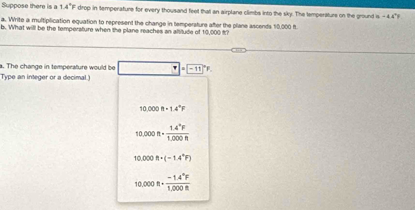 Suppose there is a 1.4°F drop in temperature for every thousand feet that an airplane climbs into the sky. The temperature on the ground is -4.4°F
a. Write a multiplication equation to represent the change in temperature after the plane ascends 10,000 ft
b. What will be the temperature when the plane reaches an altitude of 10,000 ft?
. The change in temperature would be^(□) ?= (-11)°F. 
Type an integer or a decimal.)
10.000ft· 1.4°F
10.000ft·  (1.4°F)/1,000ft 
10.000ft· (-1.4°F)
10.000ft·  (-1.4°F)/1,000ft 