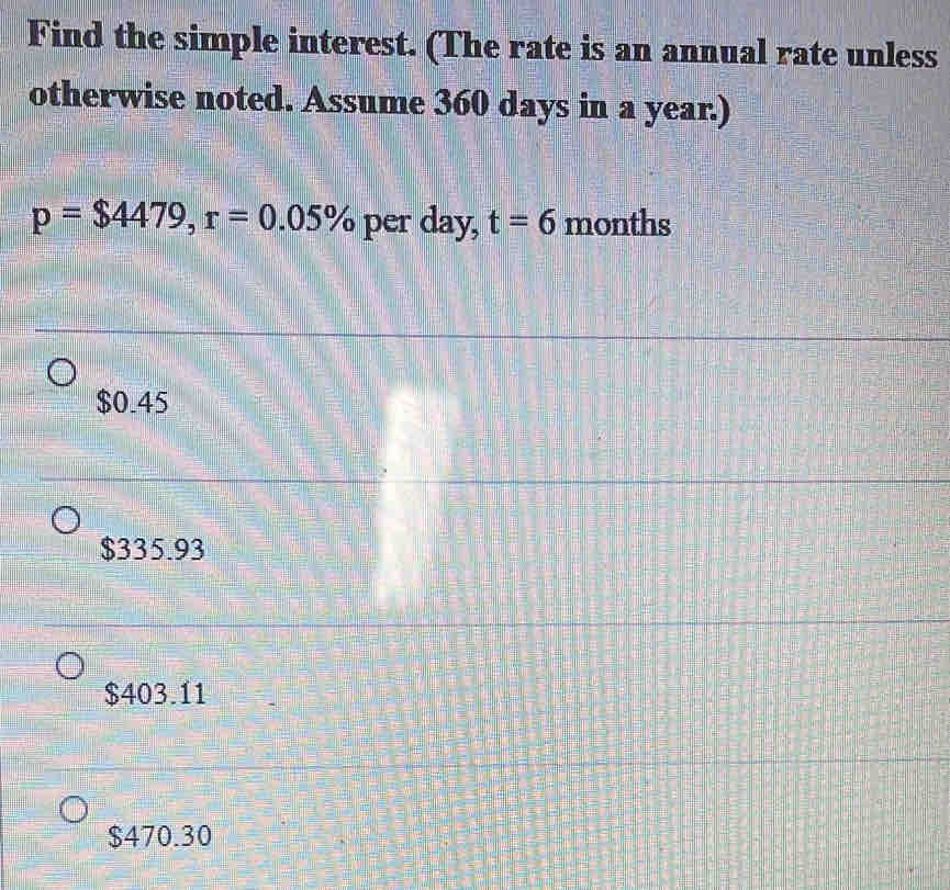 Find the simple interest. (The rate is an annual rate unless
otherwise noted. Assume 360 days in a year.)
p=$4479, r=0.05% per day, t=6 months
$0.45
$335.93
$403.11
$470.30