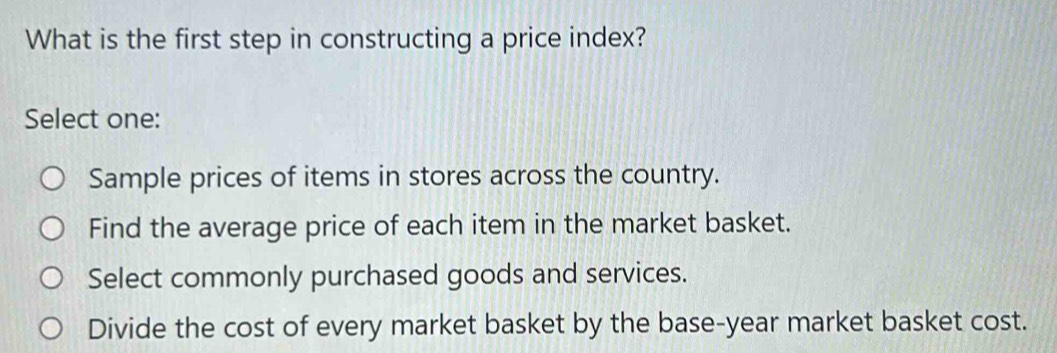 What is the first step in constructing a price index?
Select one:
Sample prices of items in stores across the country.
Find the average price of each item in the market basket.
Select commonly purchased goods and services.
Divide the cost of every market basket by the base-year market basket cost.