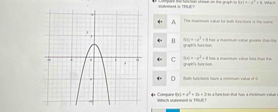 Compare the function shown on the graph to f(x)=-x^2+8 Which
statement is TRUE?
A The maximum value for both functions is the same.
f(x)=-x^2+8 has a maximum vaue greater than the 
B graph's function.
f(x)=-x^2+8 has a maximum value less than the
C graph's function.
Both functions have a minimum value of 0
Compare f(x)=x^2+2x+3 to a function that has a minimum value 
Which statement is TRUE?