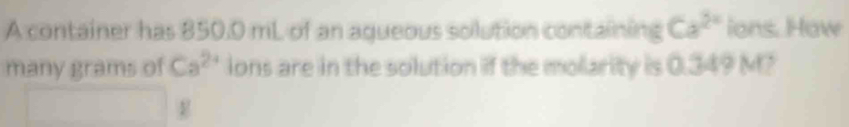 A container has 850.0 mL of an aqueous solution containing Ca^(2x) ions. How 
many grams of Ca^(2+) ions are in the solution if the molarity is 0.349 M?