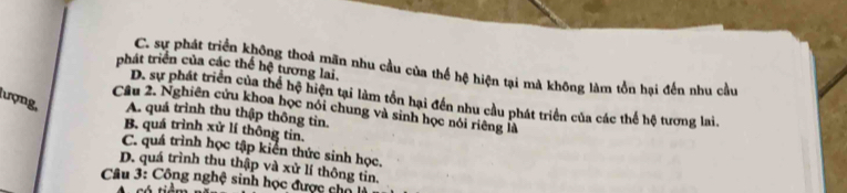 phát triển của các thể hệ tương lai,
C. sự phát triển không thoả mãn nhu cầu của thể hệ hiện tại mà không làm tồn hại đến nhu cầu
D. sự phát triển của thể hệ hiện tại làm tồn hại đến nhu cầu phát triển của các thể hệ tương lai.
lượng, A. quá trình thu thập thông tin.
Câu 2. Nghiên cứu khoa học nói chung và sinh học nói riêng là
B. quá trình xử lí thông tin.
C. quá trình học tập kiển thức sinh học.
D. quá trình thu thập yà xử lí thông tỉn.
Câu 3: Công nghệ sinh học được chổ