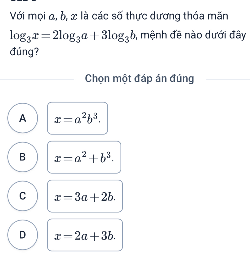 Với mọi α, b, x là các số thực dương thỏa mãn
log _3x=2log _3a+3log _3b , mệnh đề nào dưới đây
đúng?
Chọn một đáp án đúng
A x=a^2b^3.
B x=a^2+b^3.
C x=3a+2b.
D x=2a+3b.