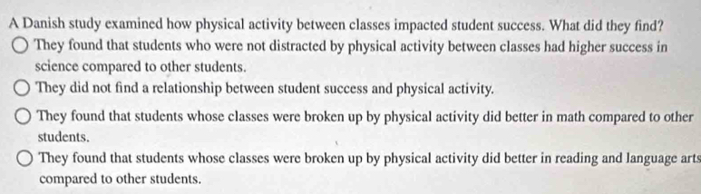 A Danish study examined how physical activity between classes impacted student success. What did they find?
They found that students who were not distracted by physical activity between classes had higher success in
science compared to other students.
They did not find a relationship between student success and physical activity.
They found that students whose classes were broken up by physical activity did better in math compared to other
students.
They found that students whose classes were broken up by physical activity did better in reading and language arts
compared to other students.