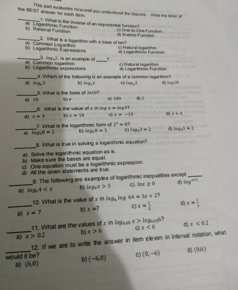 This part evaluates how well you understood the lessons. Write the letter of
the BEST answer for each item.
_1. What is the inverse of an exponential function?
a) Logarithmic Function c) One-ta-One Function
b) Rational Function d) Inverse Function
_2. What is a logarithm with a base of ten?
a) Common Logarithm c) Natural logarithm
b) Logarithmic Expressions d) Logarithmic Function
_3. log _e2 , is an example of _?
a) Common logarithm c) Natural logarithm
b) Logarithmic expressions d) Logarithmic Function
_4. Which of the following is an example of a common logarithm?
a) log _e5 b) log _2x c) log _x2 d) log10
_
5. What is the base of ln 10 ?
a) 10 b) e c) 100 d) 1
_
6. What is the value of x in log x=log 4 ?
d)
a) x=4 b) x=10 c) x=-10 x+4
7. What is the logarithmic form of 2^3=8 ?
_a) log _38=2 b) log _28=3 c) log _83=2 d) log _83=2
_
8. What is true in solving a logarithmic equation?
a) Solve the logarithmic equation as is.
b) Make sure the bases are equal.
c) One equation must be a logarithmic expression.
d) All the qiven statements are true.
9. The following are examples of logarithmic inequalities except_
_a) log _e4 b) log _4x>3 c). ln x≥ 0 d) log^(x<1)
_
10. What is the value of x in log _4log 64=3x+2 ?
a) x=7
b) x=7 c) x= 1/5  d) x= 1/3 
11. What are the values of x in log _0.05x>log _0.056 ?
c)
_a) x>0.2 b) x>6 x<6</tex> d) x<0.2
12. If we are to write the answer in item eleven in interval notation, what
would it be? c) (0,-6) d) (0,6)
b) (-6,0)
a) (6,0)