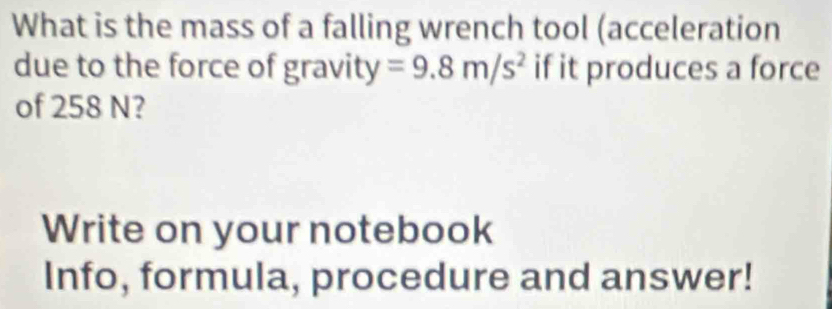 What is the mass of a falling wrench tool (acceleration 
due to the force of gravity =9.8m/s^2 if it produces a force 
of 258 N? 
Write on your notebook 
Info, formula, procedure and answer!