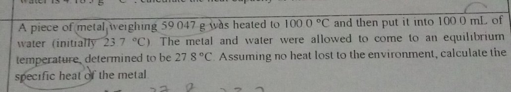 A piece of metal weighing 59.047 g was heated to 1000°C and then put it into 100.0 mL of 
water (initially 23.7°C). The metal and water were allowed to come to an equilibrium 
temperature, determined to be 278°C Assuming no heat lost to the environment, calculate the 
specific heat of the metal