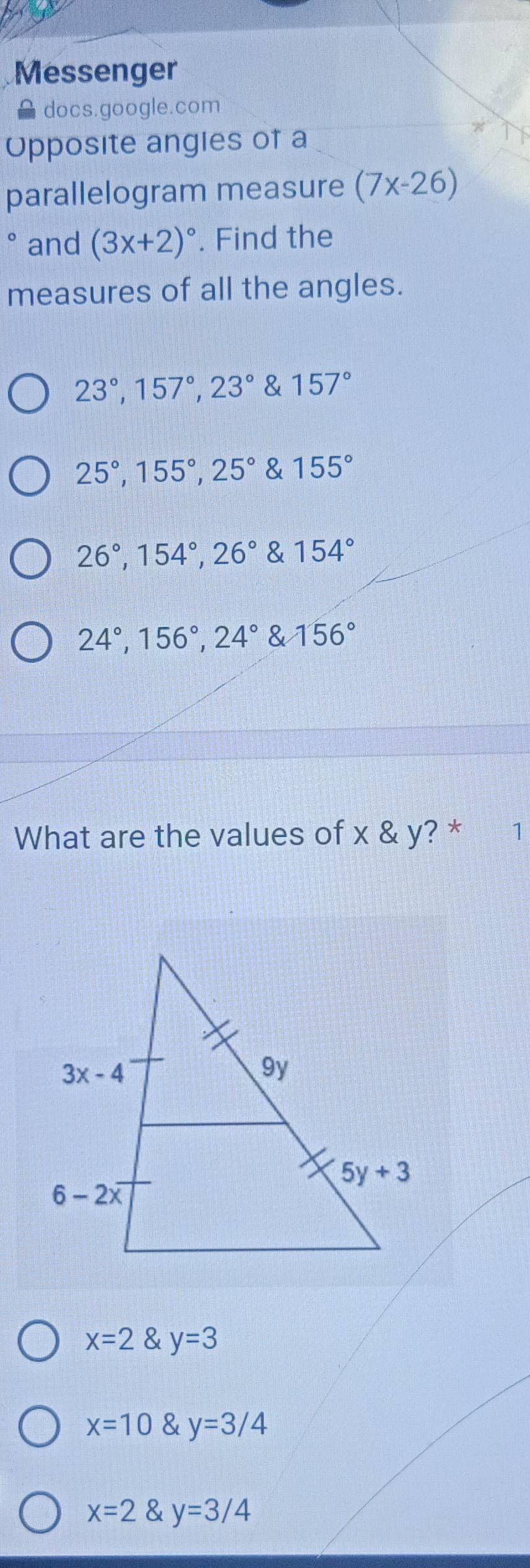 Messenger
docs.google.com
Opposite angies of a
parallelogram measure (7x-26)
and (3x+2)^circ . Find the
measures of all the angles.
23°,157°,23° & 157°
25°,155°,25° & 155°
26°,154°,26° & 154°
24°,156°,24° & 156°
What are the values of x & y? * 1
x=2 y=3
x=10 y=3/4
x=2 y=3/4