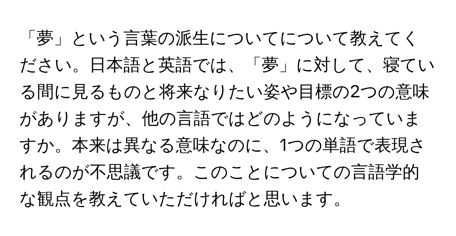 「夢」という言葉の派生についてについて教えてください。日本語と英語では、「夢」に対して、寝ている間に見るものと将来なりたい姿や目標の2つの意味がありますが、他の言語ではどのようになっていますか。本来は異なる意味なのに、1つの単語で表現されるのが不思議です。このことについての言語学的な観点を教えていただければと思います。