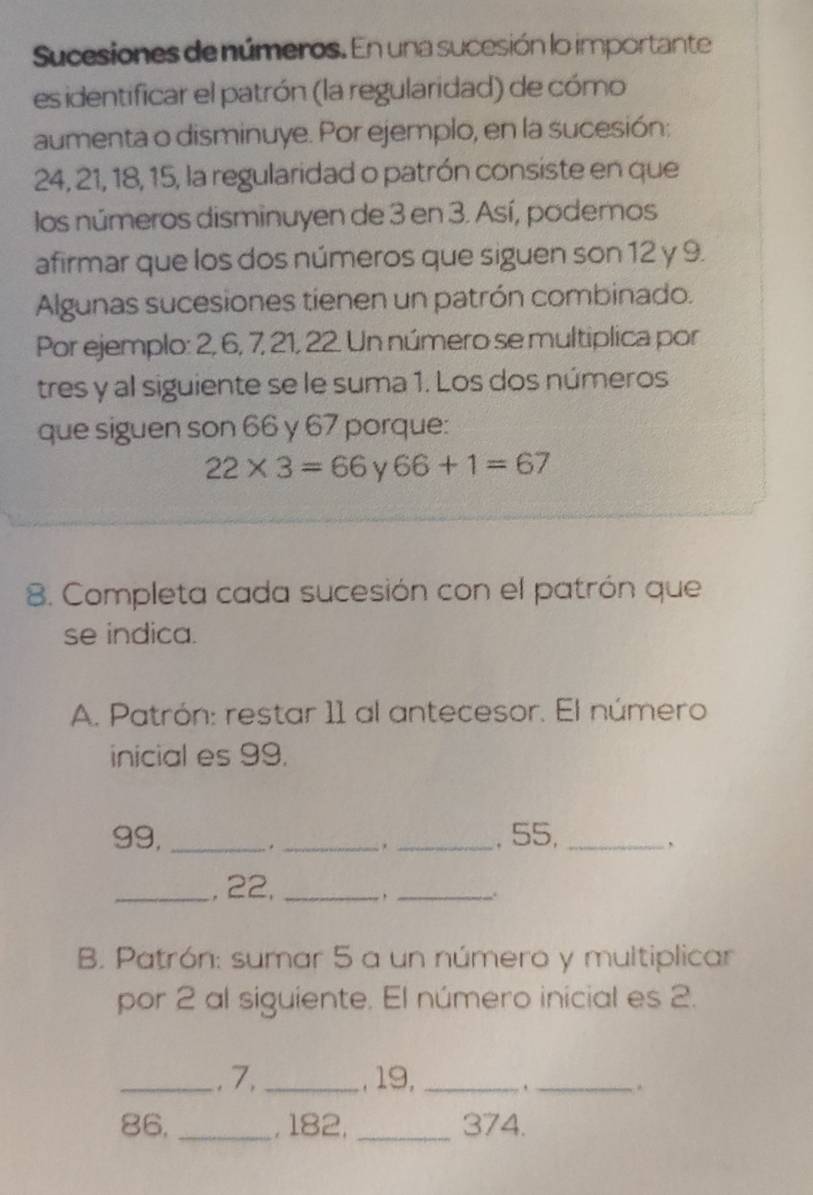 Sucesiones de números. En una sucesión lo importante 
es identificar el patrón (la regularidad) de cómo 
aumenta o disminuye. Por ejemplo, en la sucesión:
24, 21, 18, 15, la regularidad o patrón consiste en que 
los números disminuyen de 3 en 3. Así, podemos 
afirmar que los dos números que siguen son 12 y 9. 
Algunas sucesiones tienen un patrón combinado. 
Por ejemplo: 2, 6, 7, 21, 22. Un número se multiplica por 
tres y al siguiente se le suma 1. Los dos números 
que siguen son 66 y 67 porque:
22* 3=66 y 66+1=67
8. Completa cada sucesión con el patrón que 
se indica. 
A. Patrón: restar 11 al antecesor. El número 
inicial es 99.
99,_ . _. _, 55,_ 
, 
_, 22,_ 
_. 
B. Patrón: sumar 5 a un número y multiplicar 
por 2 al siguiente. El número inicial es 2. 
_. 7, _, 19,_ 
_.
86, _, 182, _ 374.