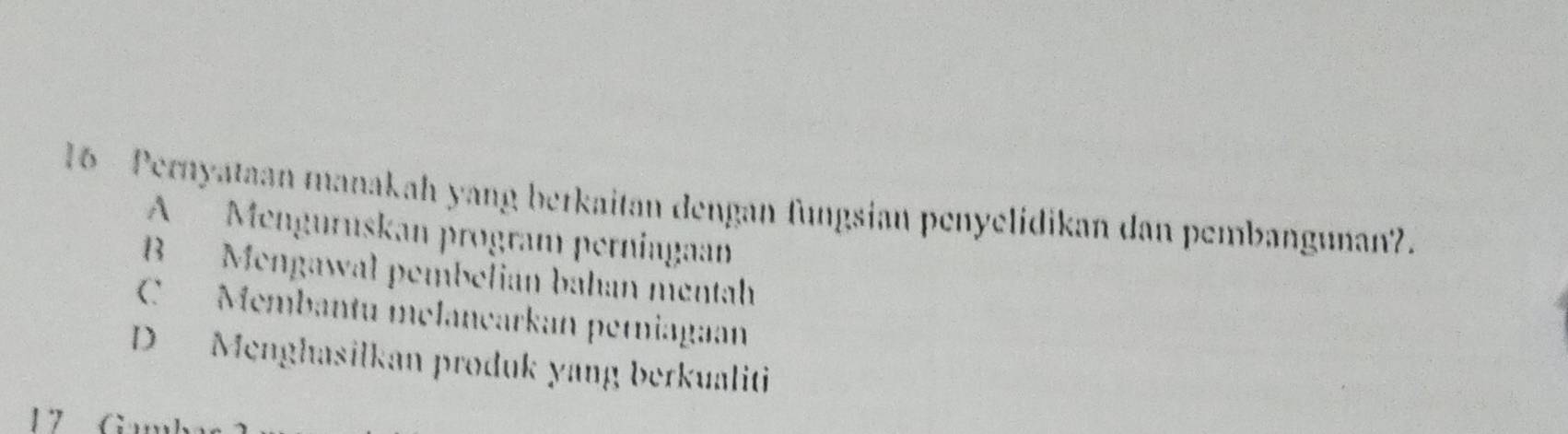 Pernyataan manakah yang berkaitan dengan fungsian penyelidikan dan pembangunan?.
A Menguruskan program perniugaan
B Mengawal pembelian bahan mentah
C Membantu mélançarkan perniagaan
D Menghasilkan produk yang berkualiti
17 G