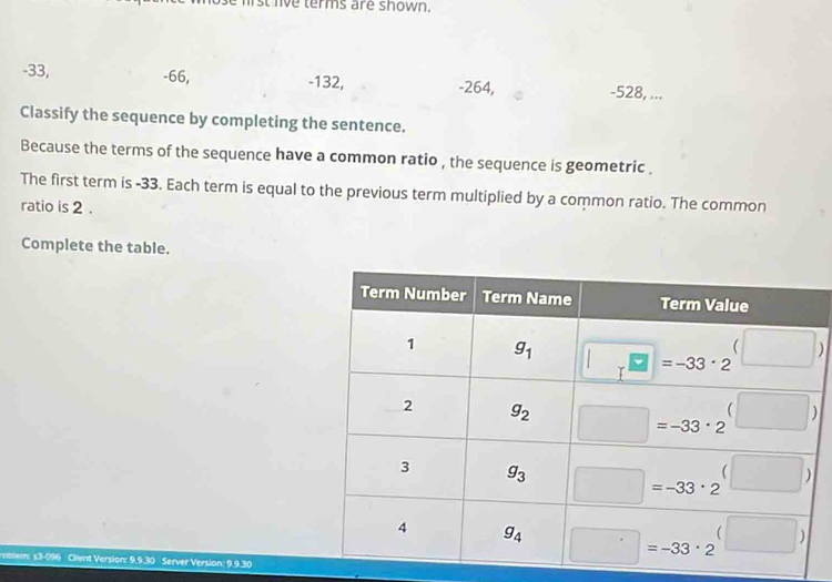 ist lve terms are shown.
-33, -66, -132, -264, -528, ...
Classify the sequence by completing the sentence.
Because the terms of the sequence have a common ratio , the sequence is geometric .
The first term is -33. Each term is equal to the previous term multiplied by a common ratio. The common
ratio is 2 .
Complete the table.
rmblem: s3-096 Client Version: 9.9.30 Server Version: 9.9.30