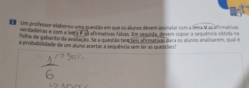 Um professor elaborou uma questão em que os alunos devem assinalar com a letra V as afirmativas 
verdadeiras e com a letra F as afirmativas falsas. Em sequida, devem copiar a sequência obtida na 
folha de gabarito da avaliação. Se a questão tem seis afirmativas para os alunos analisarem, qual é 
a probabilidade de um aluno acertar a sequência sem ler as questões?