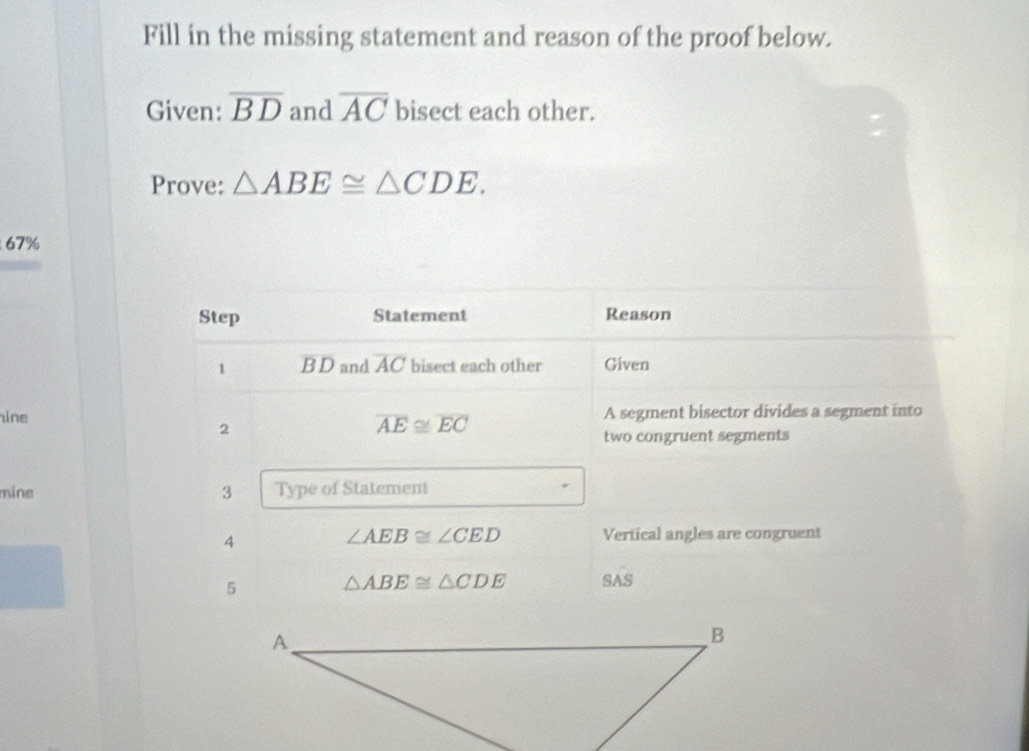 Fill in the missing statement and reason of the proof below. 
Given: overline BD and overline AC bisect each other. 
Prove: △ ABE≌ △ CDE.
67%
Step Statement Reason 
1 B D and overline AC bisect each other Given 
ine A segment bisector divides a segment into 
2
overline AE≌ overline EC
two congruent segments 
mine 3 Type of Statement 
4
∠ AEB≌ ∠ CED Vertical angles are congruent 
5 △ ABE≌ △ CDE SAS