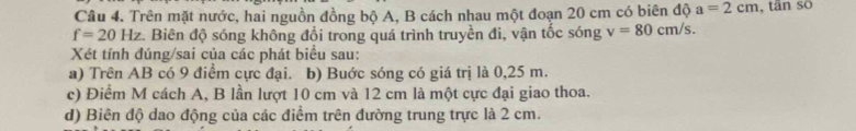 Trên mặt nước, hai nguồn đồng bộ A, B cách nhau một đoạn 20 cm có biên độ a=2cm , tān so
f=20Hz c. Biên độ sóng không đổi trong quá trình truyền đi, vận tốc sóng v=80cm/s. 
Xét tính đúng/sai của các phát biểu sau: 
a) Trên AB có 9 điểm cực đại. b) Buớc sóng có giá trị là 0,25 m. 
c) Điểm M cách A, B lần lượt 10 cm và 12 cm là một cực đại giao thoa. 
d) Biên độ dao động của các điểm trên đường trung trực là 2 cm.