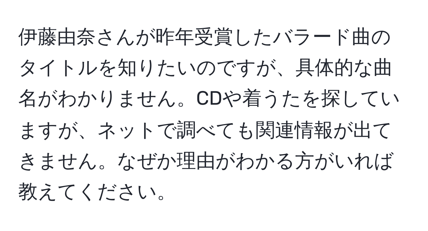 伊藤由奈さんが昨年受賞したバラード曲のタイトルを知りたいのですが、具体的な曲名がわかりません。CDや着うたを探していますが、ネットで調べても関連情報が出てきません。なぜか理由がわかる方がいれば教えてください。