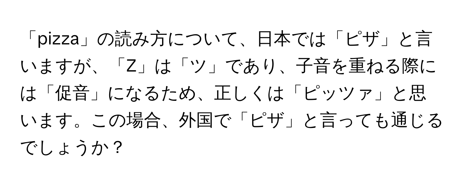 「pizza」の読み方について、日本では「ピザ」と言いますが、「Z」は「ツ」であり、子音を重ねる際には「促音」になるため、正しくは「ピッツァ」と思います。この場合、外国で「ピザ」と言っても通じるでしょうか？