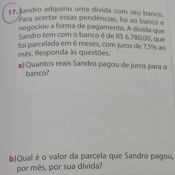 17.$andro adquiriu uma dívida com seu banco. 
Para acertar essas pendências, foi ao banco e 
negociou a forma de pagamento. A dívida que 
Sandro tem com o banco é de R$ 6.780,00, que 
foi parcelada em 6 meses, com juros de 7,5% ao 
mês. Responda às questões. 
a) Quantos reais Sandro pagou de juros para o 
banco? 
b)Qualé o valor da parcela que Sandro pagou, 
por mês, por sua dívida?