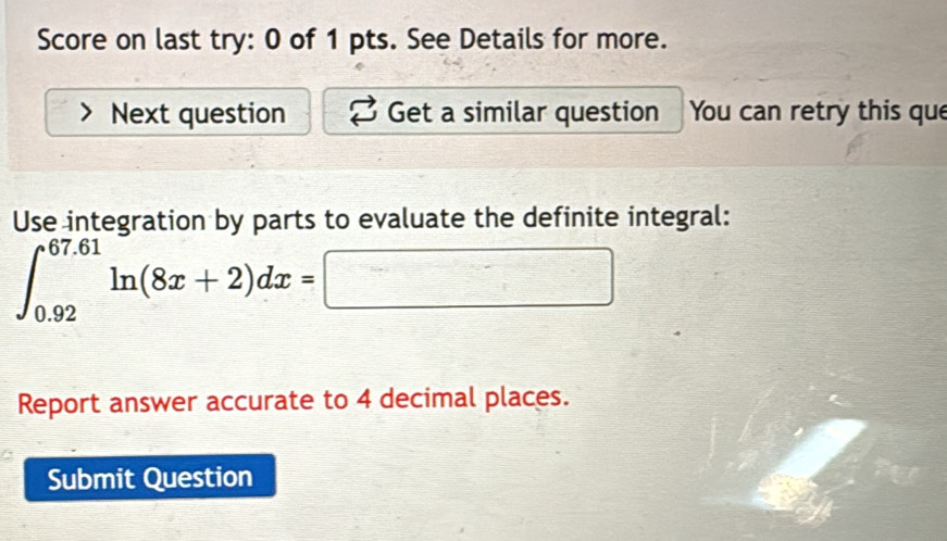 Score on last try: 0 of 1 pts. See Details for more. 
Next question Get a similar question You can retry this que 
Use integration by parts to evaluate the definite integral:
∈t _(0.92)^(67.61)ln (8x+2)dx=□
Report answer accurate to 4 decimal places. 
Submit Question