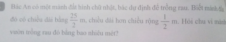 Bác An có một mảnh đất hình chữ nhật, bác dự định đề trồng rau. Biết mảnh đà 
đó có chiều dài bằng  25/2 m , chiều dài hơn chiều rộng  1/2 m. Hỏi chu vi mành 
vườn trồng rau đó bằng bao nhiêu mét?