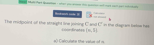 New! Multi Part Question - when you answer this question we'll mark each part individually 
Calculator 
Bookwork code: 2E not allowed 
The midpoint of the straight line joining C and C' in the diagram below has 
coordinates (n,5). 
a) Calculate the value of n.