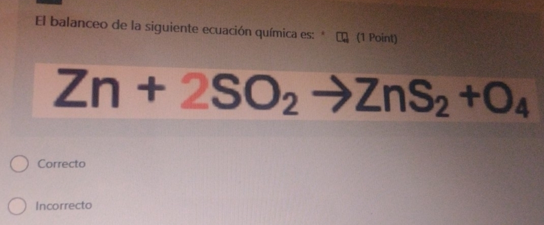 El balanceo de la siguiente ecuación química es: * (1 Point)
Zn+2SO_2to ZnS_2+O_4
Correcto
Incorrecto