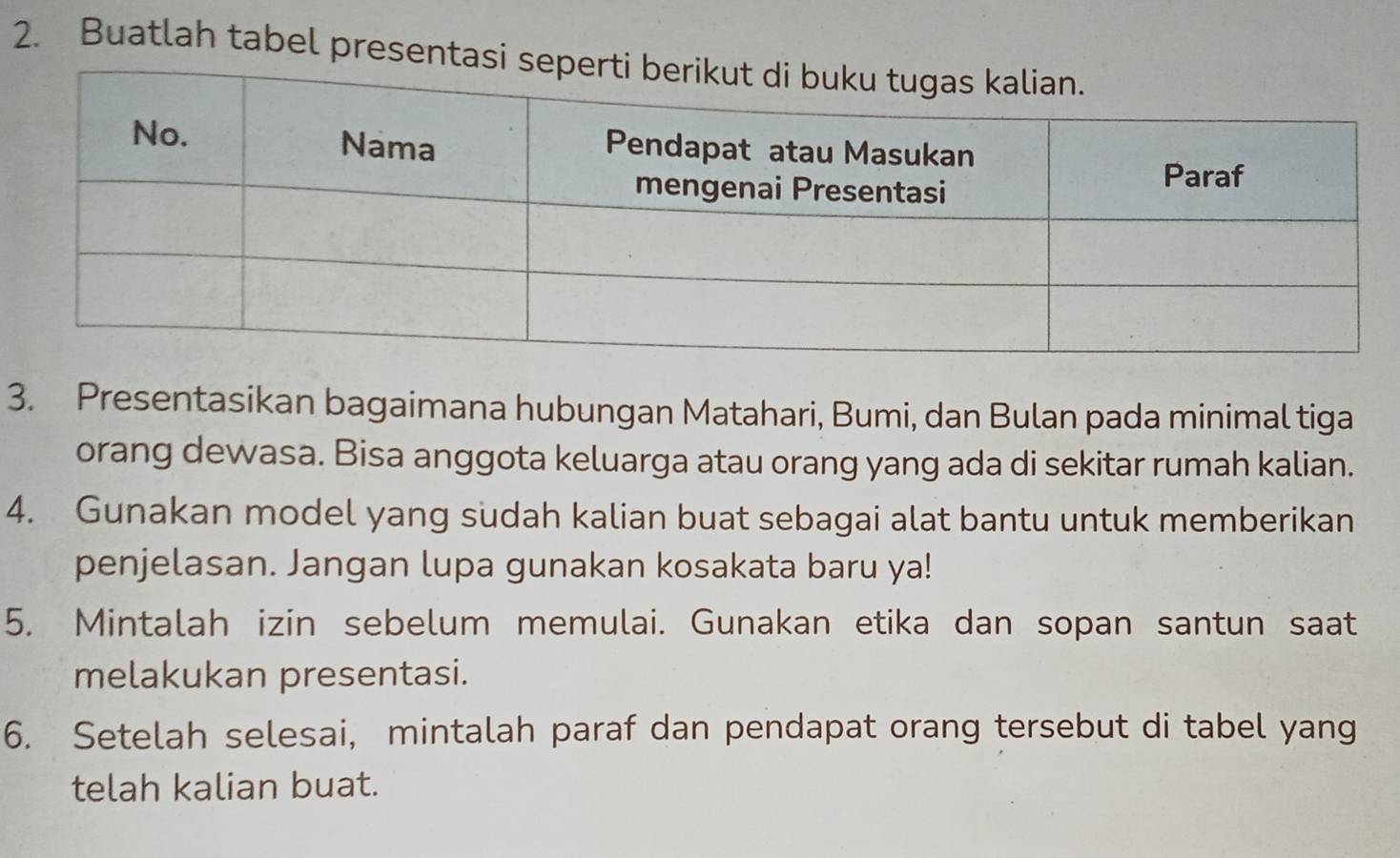 Buatlah tabel presen 
3. Presentasikan bagaimana hubungan Matahari, Bumi, dan Bulan pada minimal tiga 
orang dewasa. Bisa anggota keluarga atau orang yang ada di sekitar rumah kalian. 
4. Gunakan model yang sudah kalian buat sebagai alat bantu untuk memberikan 
penjelasan. Jangan lupa gunakan kosakata baru ya! 
5. Mintalah izin sebelum memulai. Gunakan etika dan sopan santun saat 
melakukan presentasi. 
6. Setelah selesai, mintalah paraf dan pendapat orang tersebut di tabel yang 
telah kalian buat.