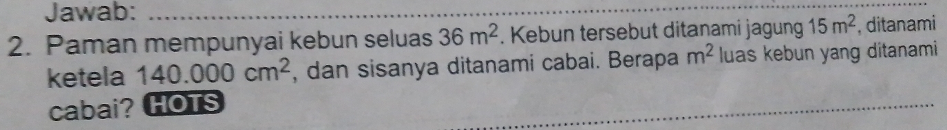 Jawab: 
_ 
2. Paman mempunyai kebun seluas 36m^2. Kebun tersebut ditanami jagung 15m^2 , ditanami 
ketela 140.000cm^2 , dan sisanya ditanami cabai. Berapa m^2 luas kebun yang ditanami 
cabai? HOTS