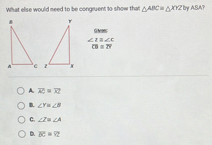 What else would need to be congruent to show that △ ABC≌ △ XYZ by A OI A?
Given:
∠ Z≌ ∠ C
overline CB≌ overline ZY

A. overline AC≌ overline XZ
B. ∠ Y≌ ∠ B
C. ∠ Z≌ ∠ A
D. overline BC≌ overline YZ