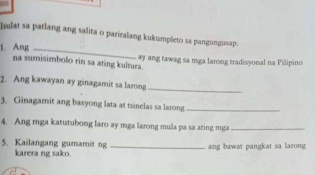 Isulat sa patlang ang salita o pariralang kukumpleto sa pangungusap. 
1. Ang_ 
ay ang tawag sa mga larong tradisyonal na Pilipino 
na sumisimbolo rin sa ating kultura. 
2. Ang kawayan ay ginagamit sa larong _. 
3. Ginagamit ang basyong lata at tsinelas sa larong_ 
4. Ang mga katutubong laro ay mga larong mula pa sa ating mga_ 
5. Kailangang gumamit ng _ang bawat pangkat sa larong 
karera ng sako.