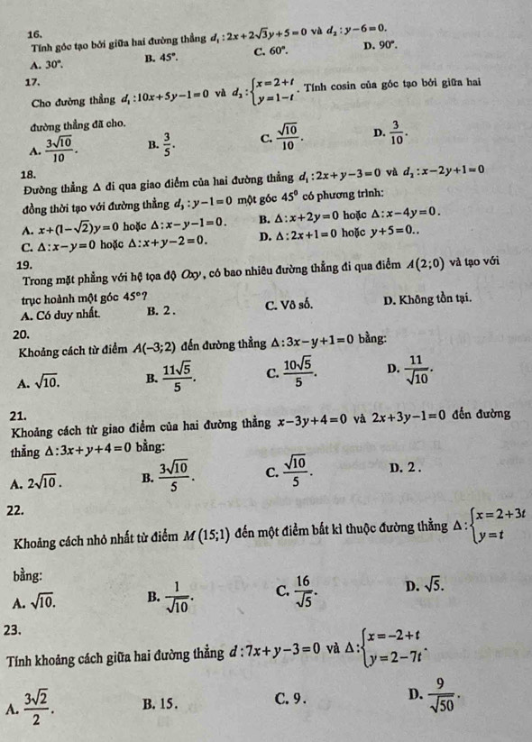 và d_2:y-6=0.
Tính góc tạo bởi giữa hai đường thẳng d_1:2x+2sqrt(3)y+5=0
A. 30°. B. 45°. C. 60°. D. 90°.
17.
Cho đường thẳng d_1:10x+5y-1=0 và d_2:beginarrayl x=2+t y=1-tendarray.. Tính cosin của góc tạo bởi giữa hai
đường thẳng đã cho.
A.  3sqrt(10)/10 . B.  3/5 . C.  sqrt(10)/10 . D.  3/10 .
18. và d_2:x-2y+1=0
Đường thẳng A đi qua giao điểm của hai đường thẳng d_1:2x+y-3=0
đồng thời tạo với đường thẳng d_3:y-1=0 một góc 45° có phương trình:
A. x+(1-sqrt(2))y=0 hoặc △ :x-y-1=0. B. △ :x+2y=0 hoặc △ :x-4y=0.
C. △ :x-y=0 hoặc △ :x+y-2=0. D. △ :2x+1=0 hoặc y+5=0..
19. A(2;0) và lạo với
Trong mặt phẳng với hệ tọa độ Oxy, có bao nhiêu đường thẳng đi qua điểm
trục hoành một góc 45° ?
A. Có duy nhất. B. 2 . C. Vô số. D. Không tồn tại.
20. △ :3x-y+1=0 bằng:
Khoảng cách từ điểm A(-3;2) đến đường thẳng
A. sqrt(10). B.  11sqrt(5)/5 . C.  10sqrt(5)/5 . D.  11/sqrt(10) .
21. 2x+3y-1=0 đến đường
Khoảng cách từ giao điểm của hai đường thẳng x-3y+4=0 và
thẳng △ :3x+y+4=0 bằng:
A. 2sqrt(10). B.  3sqrt(10)/5 . C.  sqrt(10)/5 . D. 2 .
22.
Khoảng cách nhỏ nhất từ điểm M(15;1) đến một điểm bất kì thuộc đường thẳng △ :beginarrayl x=2+3t y=tendarray.
bằng:
A. sqrt(10). B.  1/sqrt(10) . C.  16/sqrt(5) . D. sqrt(5).
23.
Tính khoảng cách giữa hai đường thẳng đ : 7x+y-3=0 và △ :beginarrayl x=-2+t y=2-7tendarray. .
A.  3sqrt(2)/2 . B. 15 . C. 9 . D.  9/sqrt(50) .