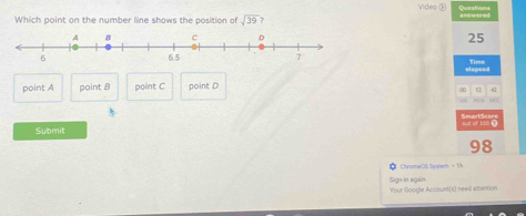 Video ⑤ Queation
Which point on the number line shows the position of sqrt(39) 7
25
elapsed Time
point A point 8 point C point D
∞0 67 41
uc
Submit out of 100
98
ChromeOS Syshem - 1/%
Sign-in again Your Google Account(s) need attention