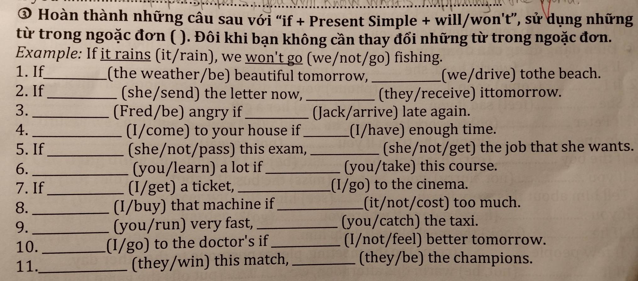 ③ Hoàn thành những cầu sau với “if + Present Simple + will/won't”, sử dụng những 
từ trong ngoặc đơn ( ). Đôi khi bạn không cần thay đổi những từ trong ngoặc đơn. 
Example: If it rains (it/rain), we won't go (we/not/go) fishing. 
1. If_ (the weather/be) beautiful tomorrow, _(we/drive) tothe beach. 
2. If_ (she/send) the letter now, _(they/receive) ittomorrow. 
3. _(Fred/be) angry if _(Jack/arrive) late again. 
4. _(I/come) to your house if_ (I/have) enough time. 
5. If _(she/not/pass) this exam,_ (she/not/get) the job that she wants. 
6. _(you/learn) a lot if_ (you/take) this course. 
7. If_ (I/get) a ticket, _(I/go) to the cinema. 
8. _(I/buy) that machine if _(it/not/cost) too much. 
9. _(you/run) very fast, _(you/catch) the taxi. 
10. _(I/go) to the doctor's if_ 
(I/not/feel) better tomorrow. 
11._ (they/win) this match,_ 
(they/be) the champions.