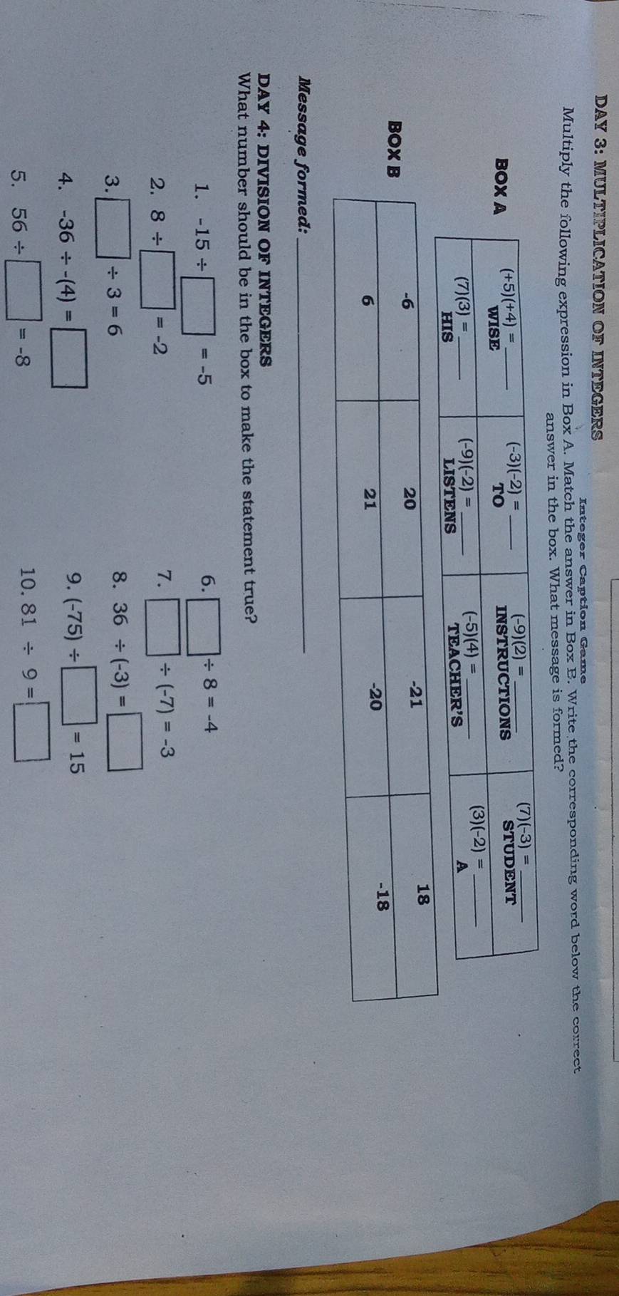 DAY 3: MULTIPLICATION OF INTEGERS
In t e g er Ca ption Game
Multiply the following expression in Box A. Match the answer in Box B. Write the corresponding word below the correct
answer in the box. What message is formed?
BO
Message formed:_
DAY 4: DIVISION OF INTEGERS
What number should be in the box to make the statement true?
6.
1. -15/ □ =-5 □ / 8=-4
2. 8/ □ =-2
7. □ / (-7)=-3
3. □ / 3=6
8. 36/ (-3)=□
4. -36/ -(4)=□ 9. (-75)/ □ =15
5. 56/ □ =-8
10. 81/ 9=□