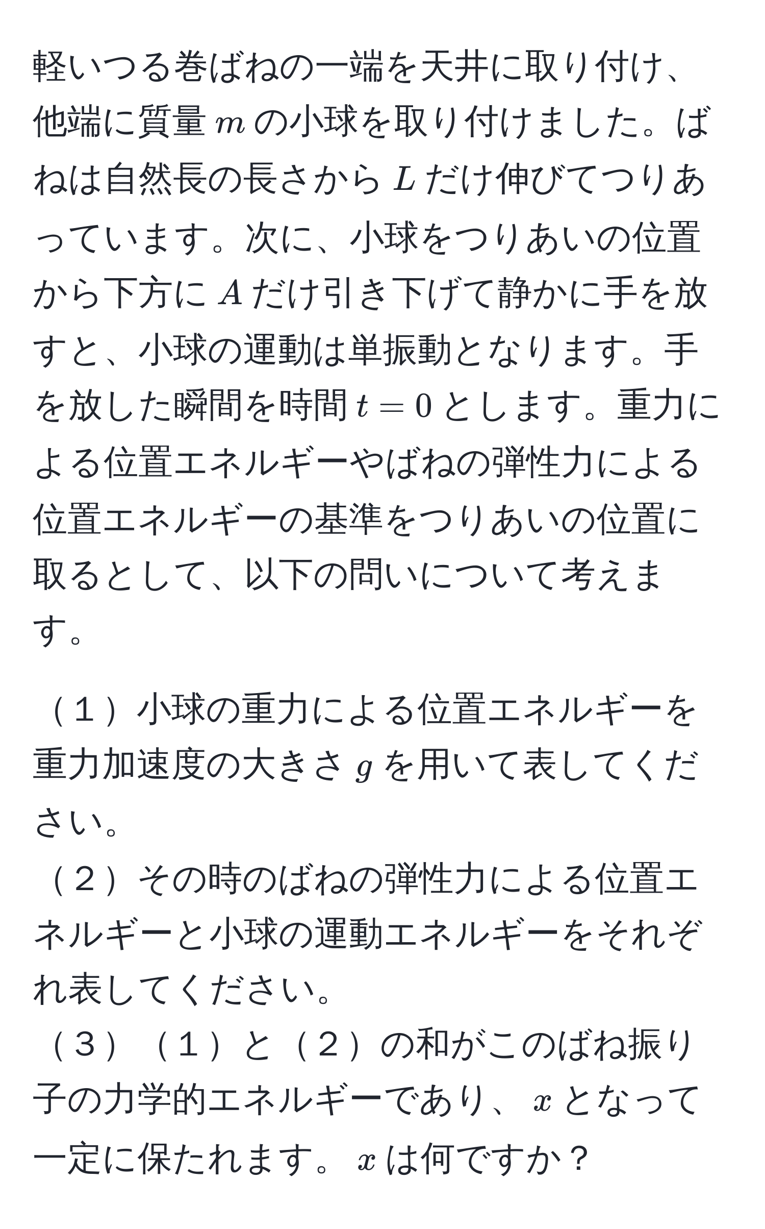 軽いつる巻ばねの一端を天井に取り付け、他端に質量$m$の小球を取り付けました。ばねは自然長の長さから$L$だけ伸びてつりあっています。次に、小球をつりあいの位置から下方に$A$だけ引き下げて静かに手を放すと、小球の運動は単振動となります。手を放した瞬間を時間$t=0$とします。重力による位置エネルギーやばねの弾性力による位置エネルギーの基準をつりあいの位置に取るとして、以下の問いについて考えます。

１小球の重力による位置エネルギーを重力加速度の大きさ$g$を用いて表してください。
２その時のばねの弾性力による位置エネルギーと小球の運動エネルギーをそれぞれ表してください。
３１と２の和がこのばね振り子の力学的エネルギーであり、$x$となって一定に保たれます。$x$は何ですか？