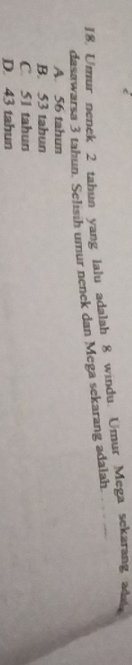 Umur nenek 2 tahun yang lalu adalah 8 windu. Umur Mega sekarang adat
dasawarsa 3 tahun. Selisih umur nenek dan Mega sekarang adalah.
A. 56 tahun
B. 53 tahun
C 51 tahun
D. 43 tahun