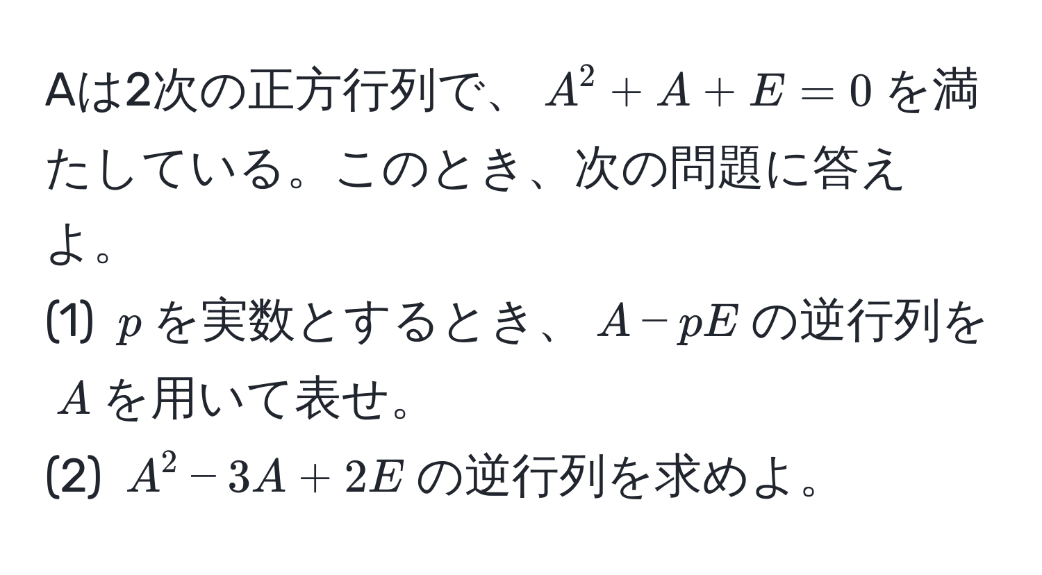 Aは2次の正方行列で、$A^2 + A + E = 0$を満たしている。このとき、次の問題に答えよ。
(1) $p$を実数とするとき、$A - pE$の逆行列を$A$を用いて表せ。
(2) $A^2 - 3A + 2E$の逆行列を求めよ。