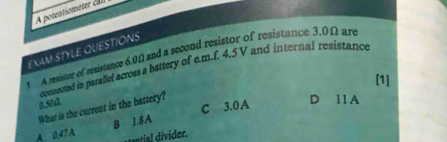 A potentiometer ca
EXAM STYLE QUESTIONS
A resister of resistance 6.0Ω and a second resistor of resistance 3.0Ω are
connected in parallel across a battery of e.m.f. 4.5V and internal resistance
[1]
0.50Ω.
C 3.0A
What is the current in the battery?
D 11A
A 0.47A B 1.8A
tential divider.